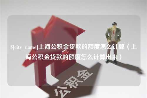 沛县上海公积金贷款的额度怎么计算（上海公积金贷款的额度怎么计算出来）